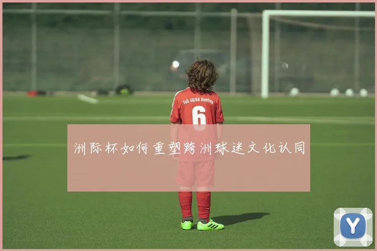 洲际杯如何重塑跨洲球迷文化认同