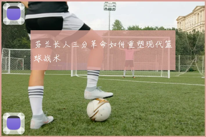 芬兰长人三分革命如何重塑现代篮球战术