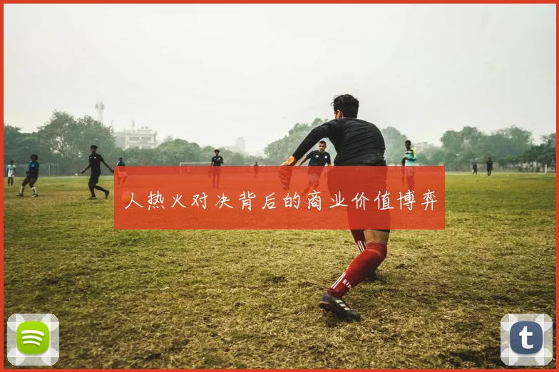 人热火对决背后的商业价值博弈