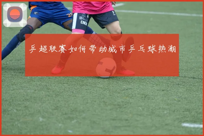 乒超联赛如何带动城市乒乓球热潮