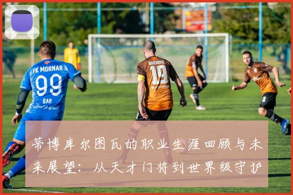 蒂博库尔图瓦的职业生涯回顾与未来展望：从天才门将到世界级守护者的蜕变之路