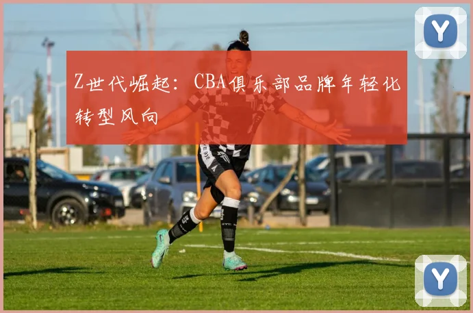Z世代崛起：CBA俱乐部品牌年轻化转型风向