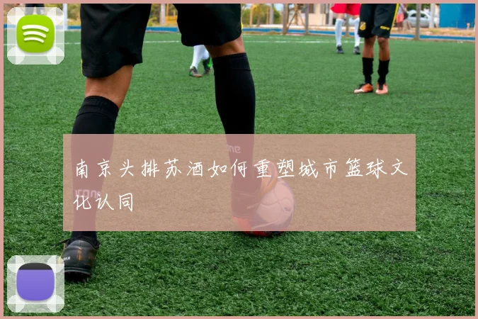 南京头排苏酒如何重塑城市篮球文化认同