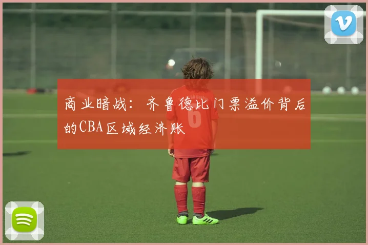 商业暗战：齐鲁德比门票溢价背后的CBA区域经济账