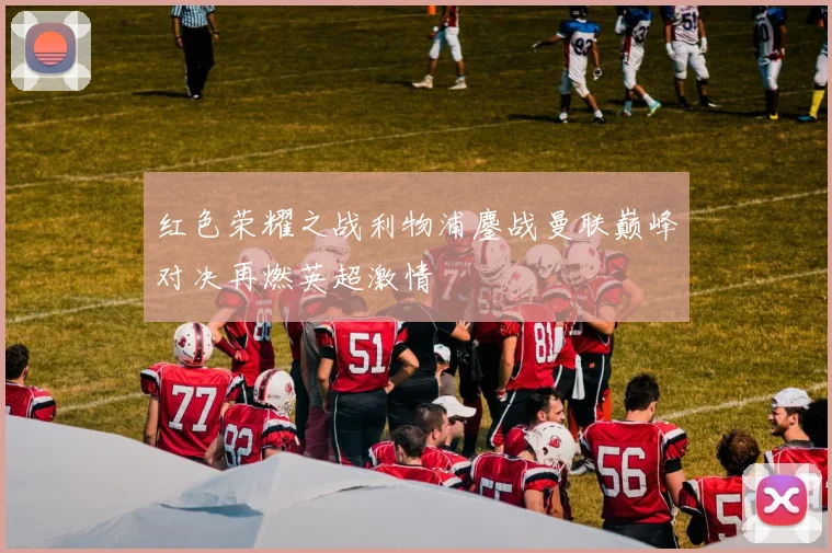 红色荣耀之战利物浦鏖战曼联巅峰对决再燃英超激情