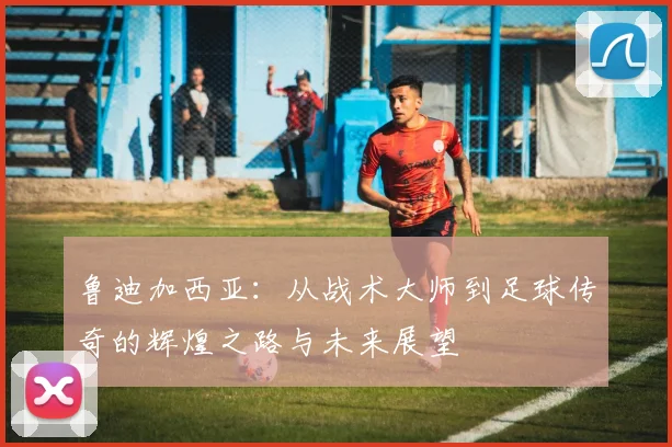 鲁迪加西亚：从战术大师到足球传奇的辉煌之路与未来展望