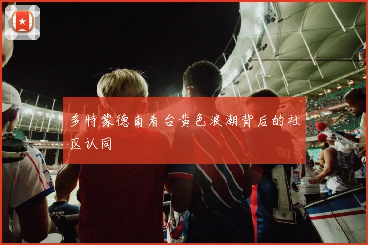 多特蒙德南看台黄色浪潮背后的社区认同