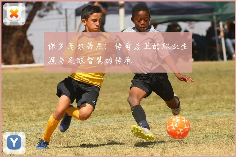 保罗马尔蒂尼：传奇后卫的职业生涯与足球智慧的传承